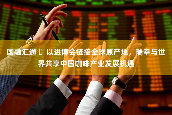 国融汇通 ​以进博会链接全球原产地，瑞幸与世界共享中国咖啡产业发展机遇