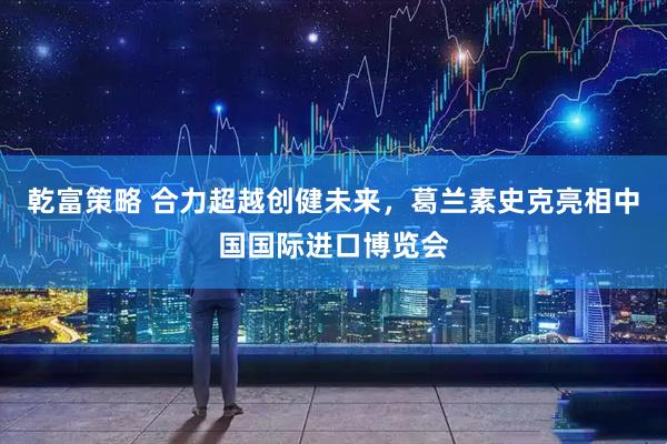 乾富策略 合力超越创健未来，葛兰素史克亮相中国国际进口博览会