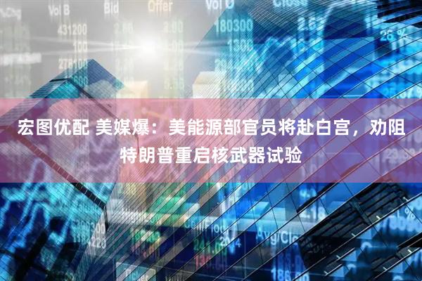 宏图优配 美媒爆：美能源部官员将赴白宫，劝阻特朗普重启核武器试验