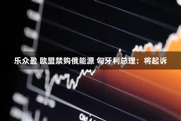 乐众盈 欧盟禁购俄能源 匈牙利总理：将起诉