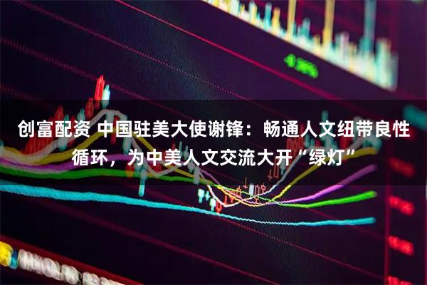 创富配资 中国驻美大使谢锋：畅通人文纽带良性循环，为中美人文交流大开“绿灯”