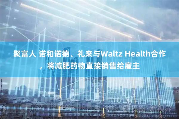聚富人 诺和诺德、礼来与Waltz Health合作，将减肥药物直接销售给雇主