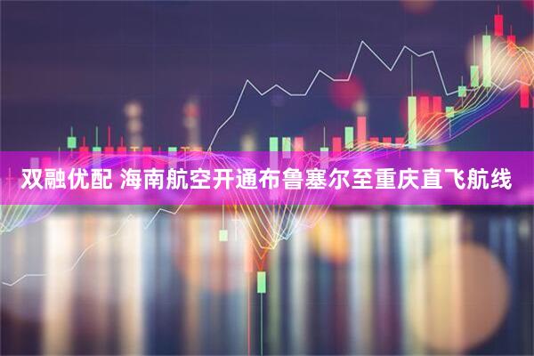 双融优配 海南航空开通布鲁塞尔至重庆直飞航线