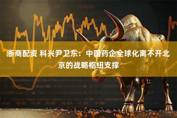 浙商配资 科兴尹卫东：中国药企全球化离不开北京的战略枢纽支撑