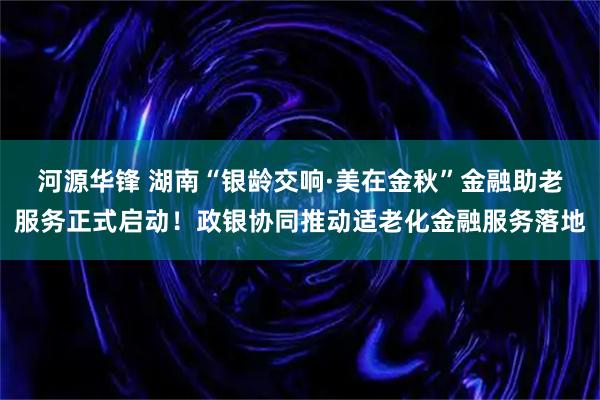 河源华锋 湖南“银龄交响·美在金秋”金融助老服务正式启动！政银协同推动适老化金融服务落地
