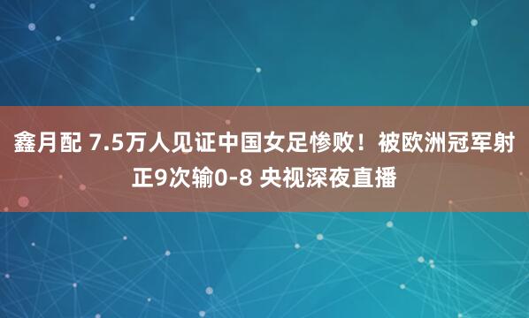 鑫月配 7.5万人见证中国女足惨败！被欧洲冠军射正9次输0-8 央视深夜直播