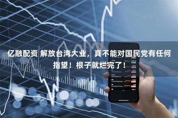 亿融配资 解放台湾大业，真不能对国民党有任何指望！根子就烂完了！