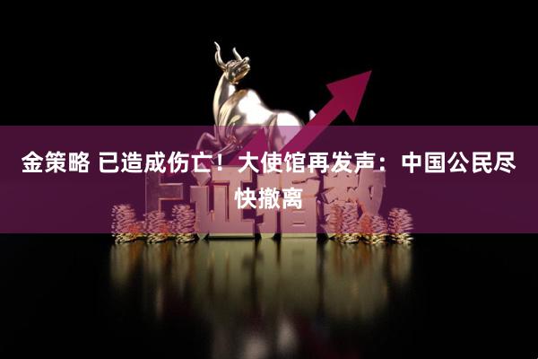 金策略 已造成伤亡！大使馆再发声：中国公民尽快撤离