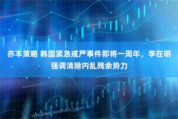 亦丰策略 韩国紧急戒严事件即将一周年，李在明强调清除内乱残余势力