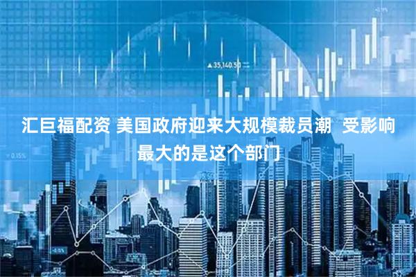 汇巨福配资 美国政府迎来大规模裁员潮  受影响最大的是这个部门