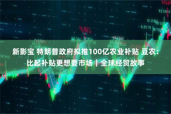 新影宝 特朗普政府拟推100亿农业补贴 豆农：比起补贴更想要市场｜全球经贸故事