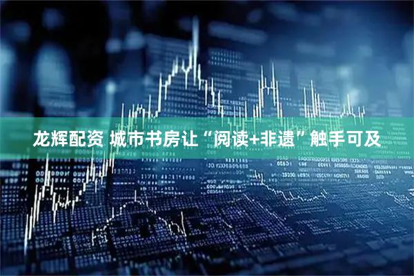 龙辉配资 城市书房让“阅读+非遗”触手可及