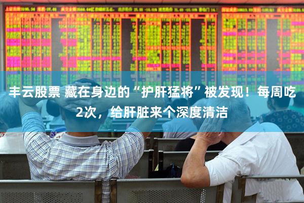 丰云股票 藏在身边的“护肝猛将”被发现！每周吃2次，给肝脏来个深度清洁