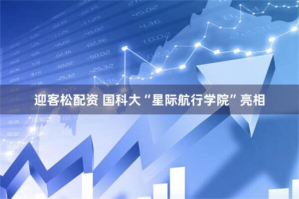 迎客松配资 国科大“星际航行学院”亮相
