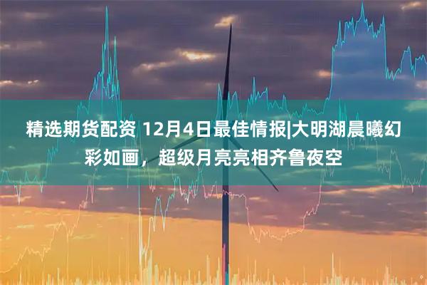 精选期货配资 12月4日最佳情报|大明湖晨曦幻彩如画，超级月亮亮相齐鲁夜空