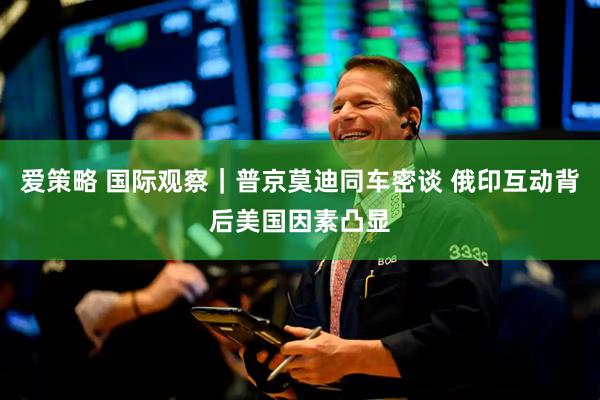 爱策略 国际观察｜普京莫迪同车密谈 俄印互动背后美国因素凸显