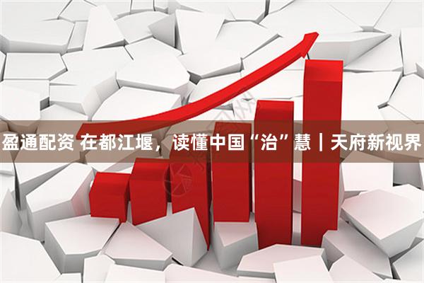 盈通配资 在都江堰，读懂中国“治”慧｜天府新视界