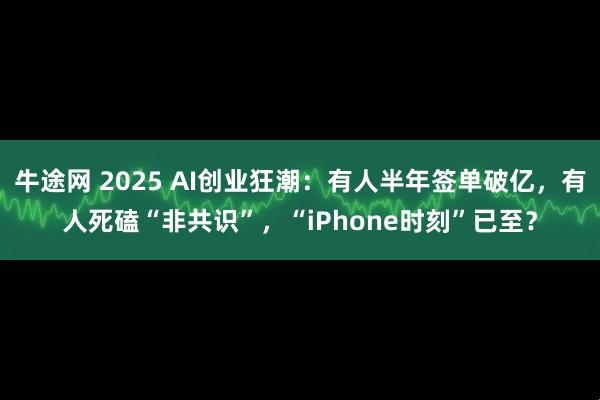 牛途网 2025 AI创业狂潮：有人半年签单破亿，有人死磕“非共识”，“iPhone时刻”已至？