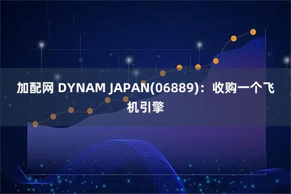 加配网 DYNAM JAPAN(06889)：收购一个飞机引擎