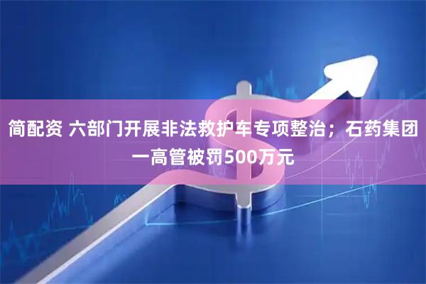 简配资 六部门开展非法救护车专项整治；石药集团一高管被罚500万元