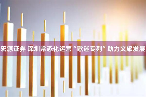 宏源证券 深圳常态化运营“歌迷专列”助力文旅发展