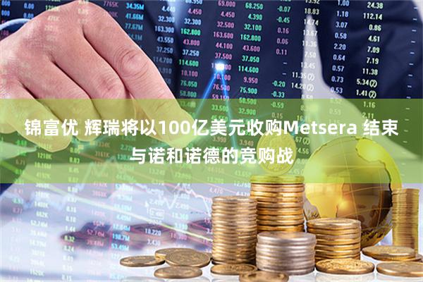 锦富优 辉瑞将以100亿美元收购Metsera 结束与诺和诺德的竞购战