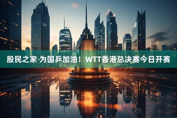 股民之家 为国乒加油！WTT香港总决赛今日开赛
