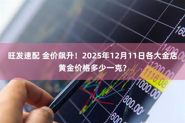 旺发速配 金价飙升！2025年12月11日各大金店黄金价格多少一克？