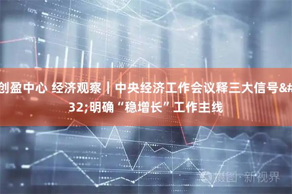 创盈中心 经济观察｜中央经济工作会议释三大信号 明确“稳增长”工作主线