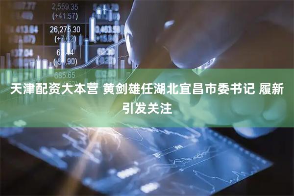 天津配资大本营 黄剑雄任湖北宜昌市委书记 履新引发关注