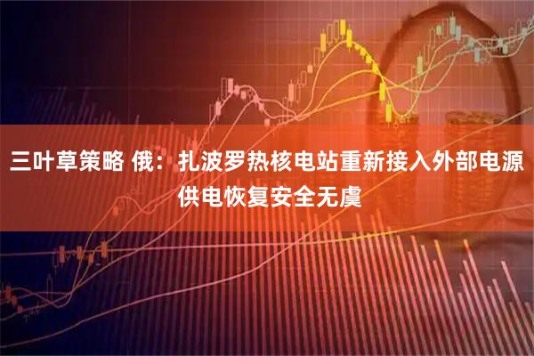 三叶草策略 俄：扎波罗热核电站重新接入外部电源 供电恢复安全无虞