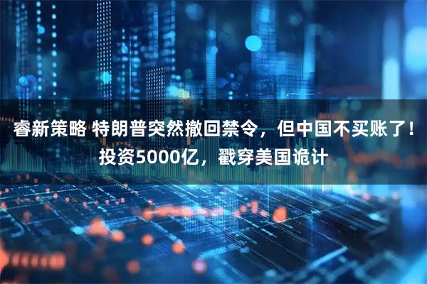 睿新策略 特朗普突然撤回禁令，但中国不买账了！投资5000亿，戳穿美国诡计