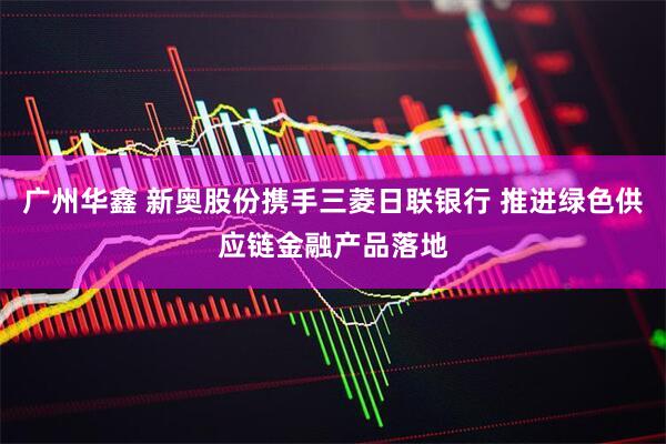 广州华鑫 新奥股份携手三菱日联银行 推进绿色供应链金融产品落地