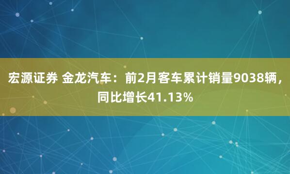 宏源证券 金龙汽车：前2月客车累计销量9038辆，同比增长41.13%