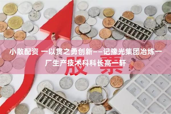 小散配资 一以贯之勇创新——记豫光集团冶炼一厂生产技术科科长高一轩